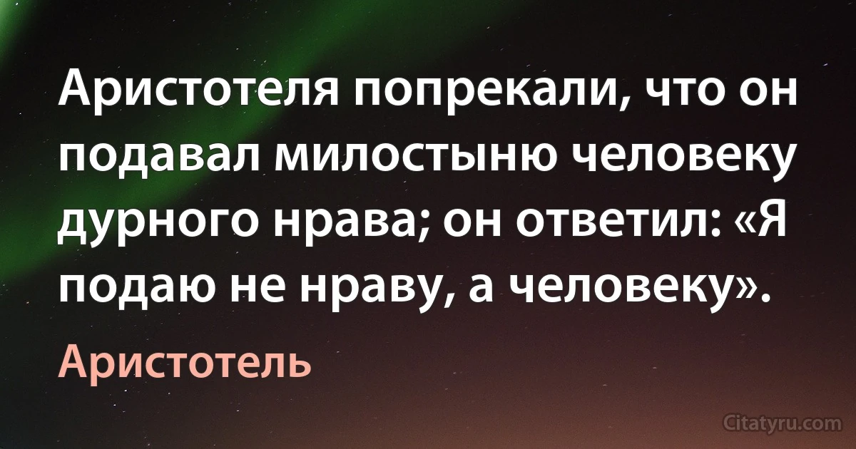 Аристотеля попрекали, что он подавал милостыню человеку дурного нрава; он ответил: «Я подаю не нраву, а человеку». (Аристотель)