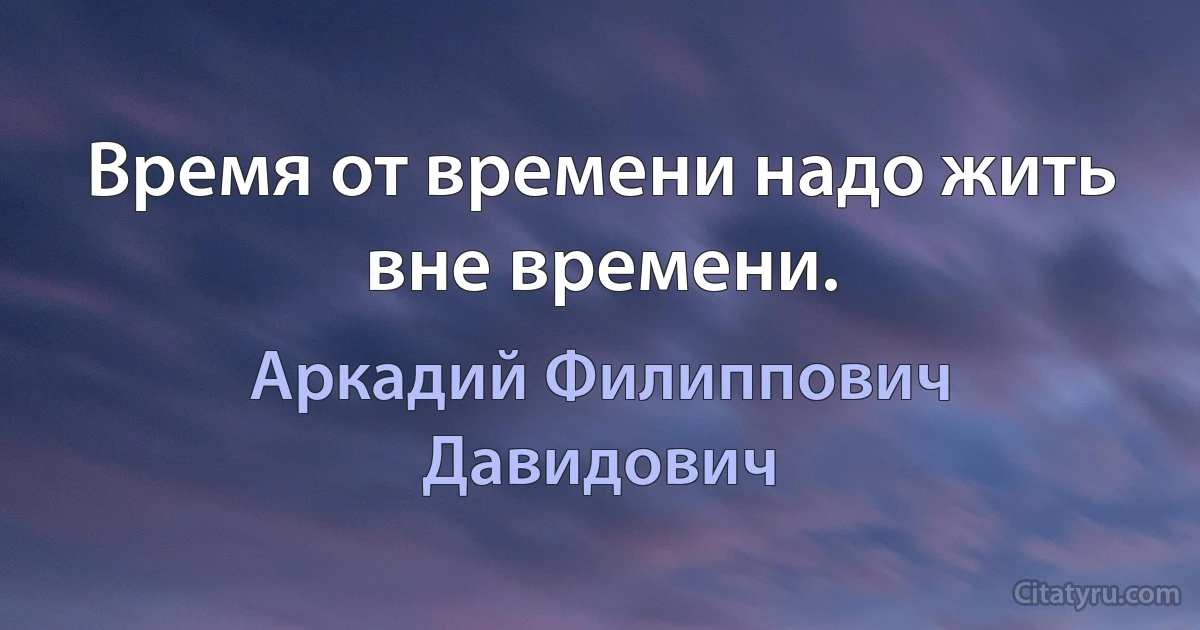 Время от времени надо жить вне времени. (Аркадий Филиппович Давидович)