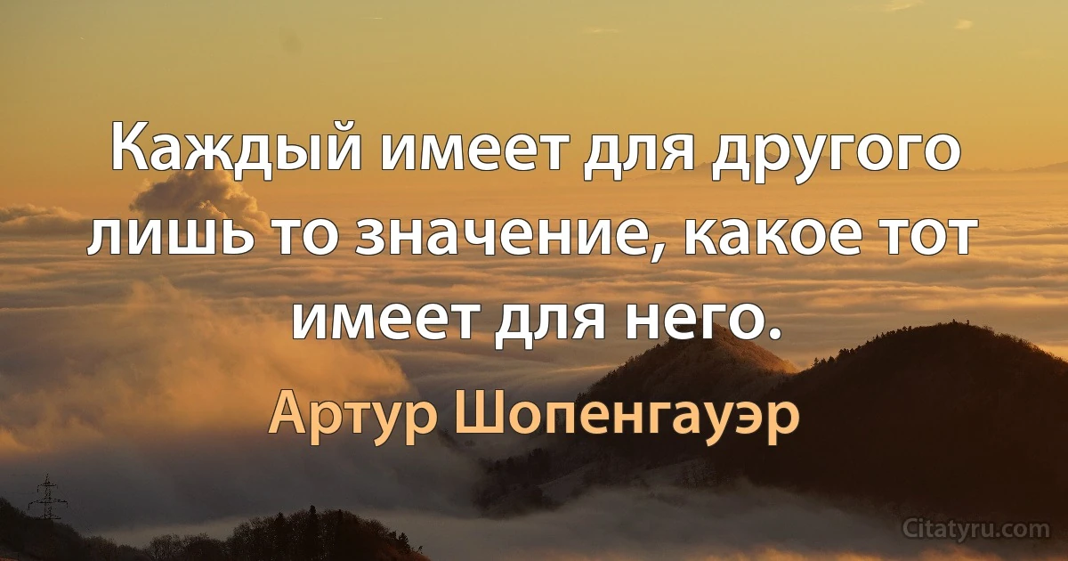 Каждый имеет для другого лишь то значение, какое тот имеет для него. (Артур Шопенгауэр)