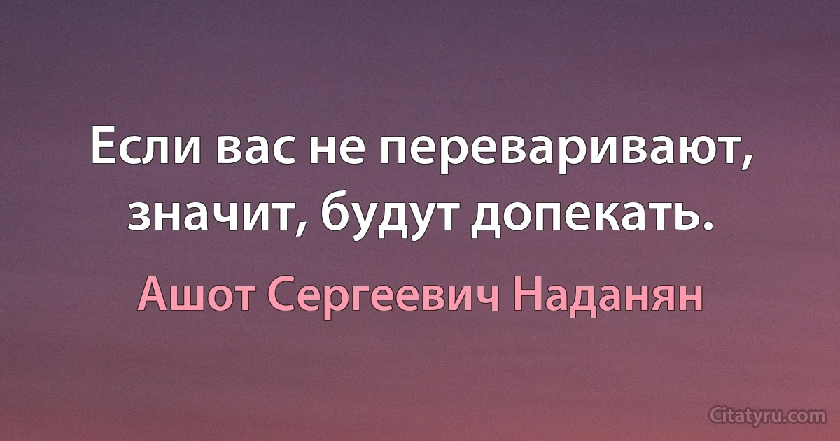 Если вас не переваривают, значит, будут допекать. (Ашот Сергеевич Наданян)