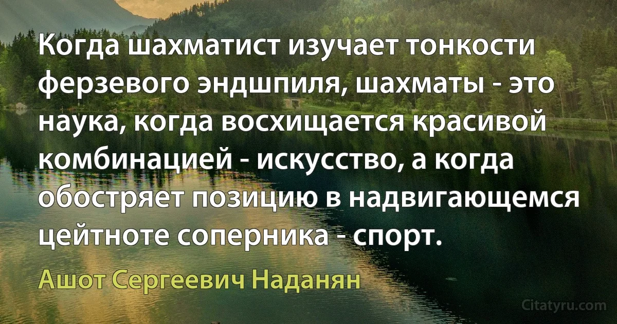 Когда шахматист изучает тонкости ферзевого эндшпиля, шахматы - это наука, когда восхищается красивой комбинацией - искусство, а когда обостряет позицию в надвигающемся цейтноте соперника - спорт. (Ашот Сергеевич Наданян)