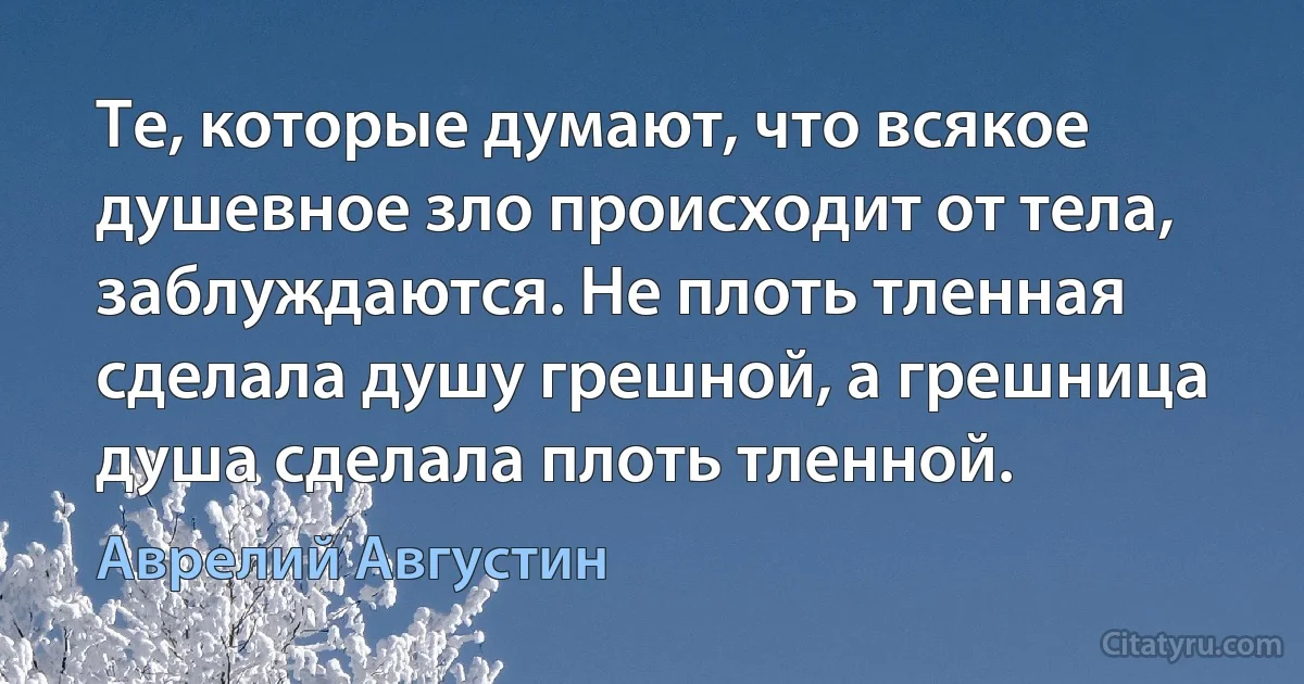 Те, которые думают, что всякое душевное зло происходит от тела, заблуждаются. Не плоть тленная сделала душу грешной, а грешница душа сделала плоть тленной. (Аврелий Августин)