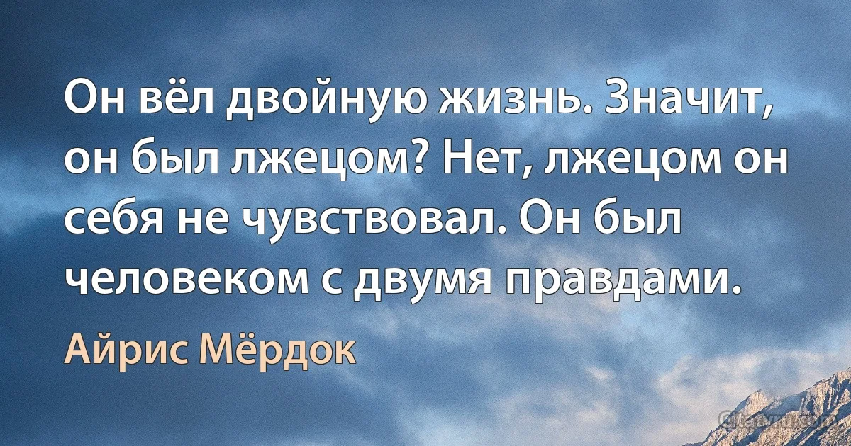 Он вёл двойную жизнь. Значит, он был лжецом? Нет, лжецом он себя не чувствовал. Он был человеком с двумя правдами. (Айрис Мёрдок)