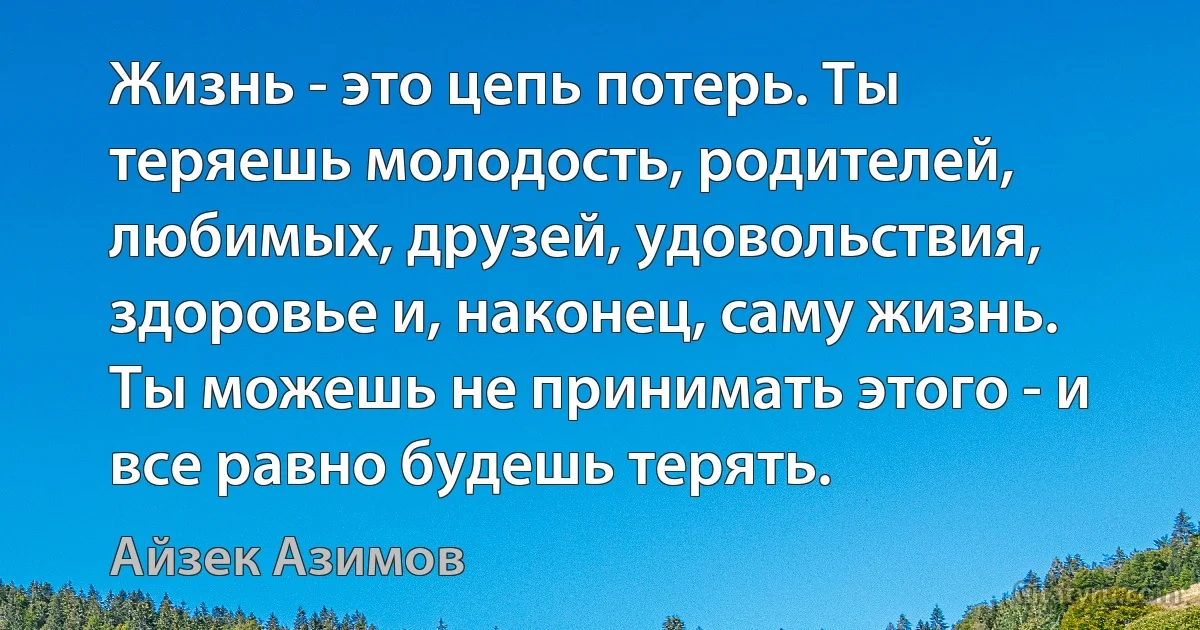 Жизнь - это цепь потерь. Ты теряешь молодость, родителей, любимых, друзей, удовольствия, здоровье и, наконец, саму жизнь. Ты можешь не принимать этого - и все равно будешь терять. (Айзек Азимов)