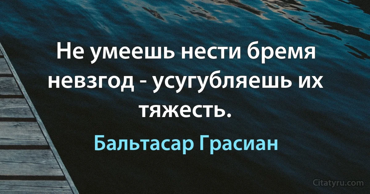 Не умеешь нести бремя невзгод - усугубляешь их тяжесть. (Бальтасар Грасиан)