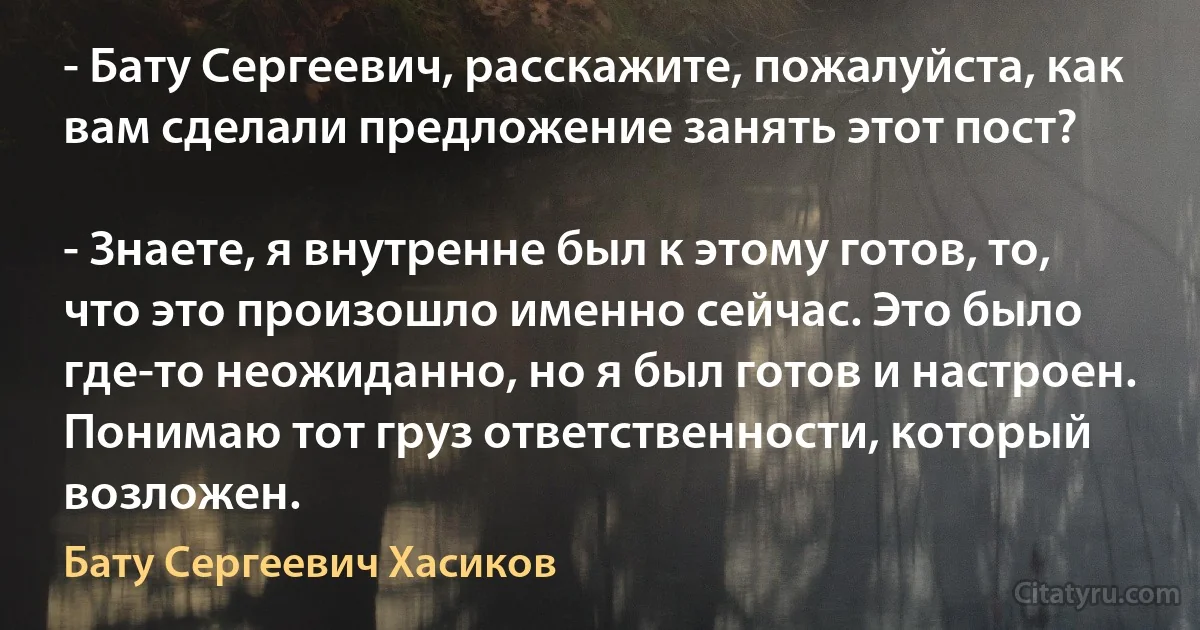 - Бату Сергеевич, расскажите, пожалуйста, как вам сделали предложение занять этот пост?

- Знаете, я внутренне был к этому готов, то, что это произошло именно сейчас. Это было где-то неожиданно, но я был готов и настроен. Понимаю тот груз ответственности, который возложен. (Бату Сергеевич Хасиков)