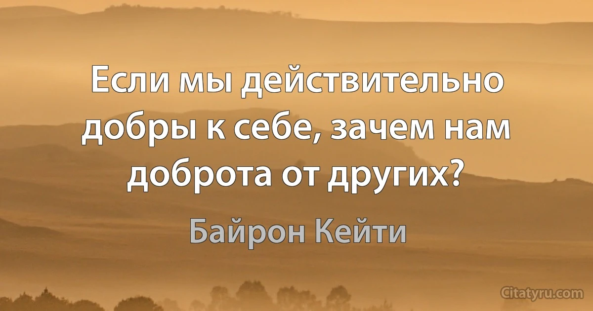 Если мы действительно добры к себе, зачем нам доброта от других? (Байрон Кейти)