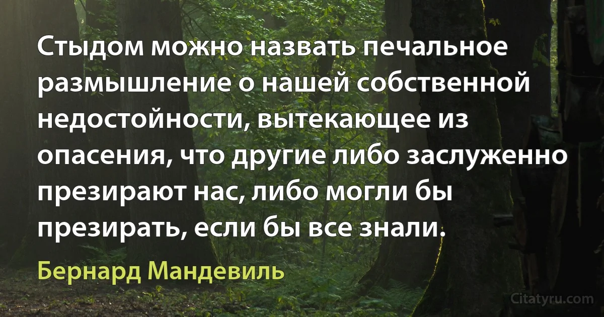 Стыдом можно назвать печальное размышление о нашей собственной недостойности, вытекающее из опасения, что другие либо заслуженно презирают нас, либо могли бы презирать, если бы все знали. (Бернард Мандевиль)