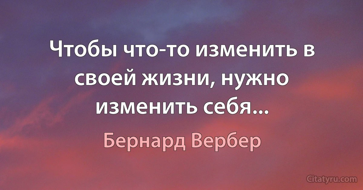 Чтобы что-то изменить в своей жизни, нужно изменить себя... (Бернард Вербер)