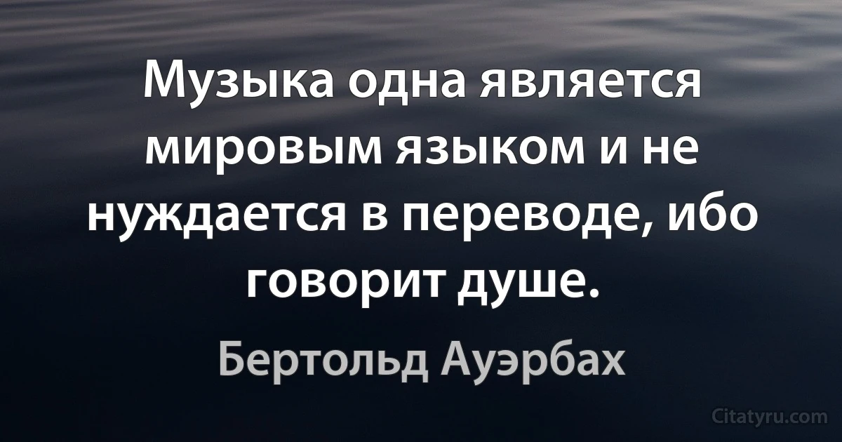 Музыка одна является мировым языком и не нуждается в переводе, ибо говорит душе. (Бертольд Ауэрбах)