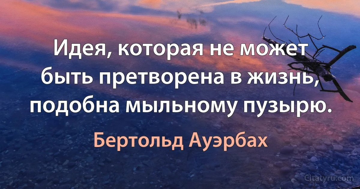 Идея, которая не может быть претворена в жизнь, подобна мыльному пузырю. (Бертольд Ауэрбах)