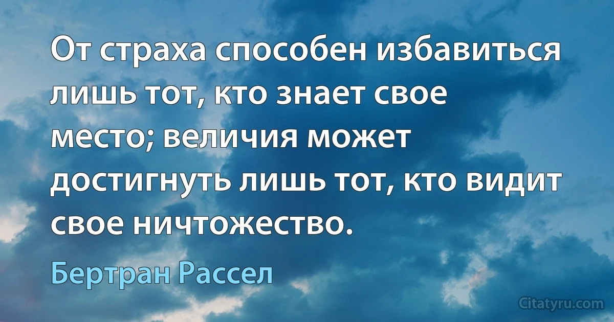 От страха способен избавиться лишь тот, кто знает свое место; величия может достигнуть лишь тот, кто видит свое ничтожество. (Бертран Рассел)