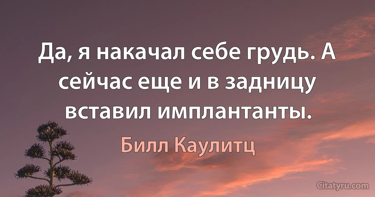 Да, я накачал себе грудь. А сейчас еще и в задницу вставил имплантанты. (Билл Каулитц)