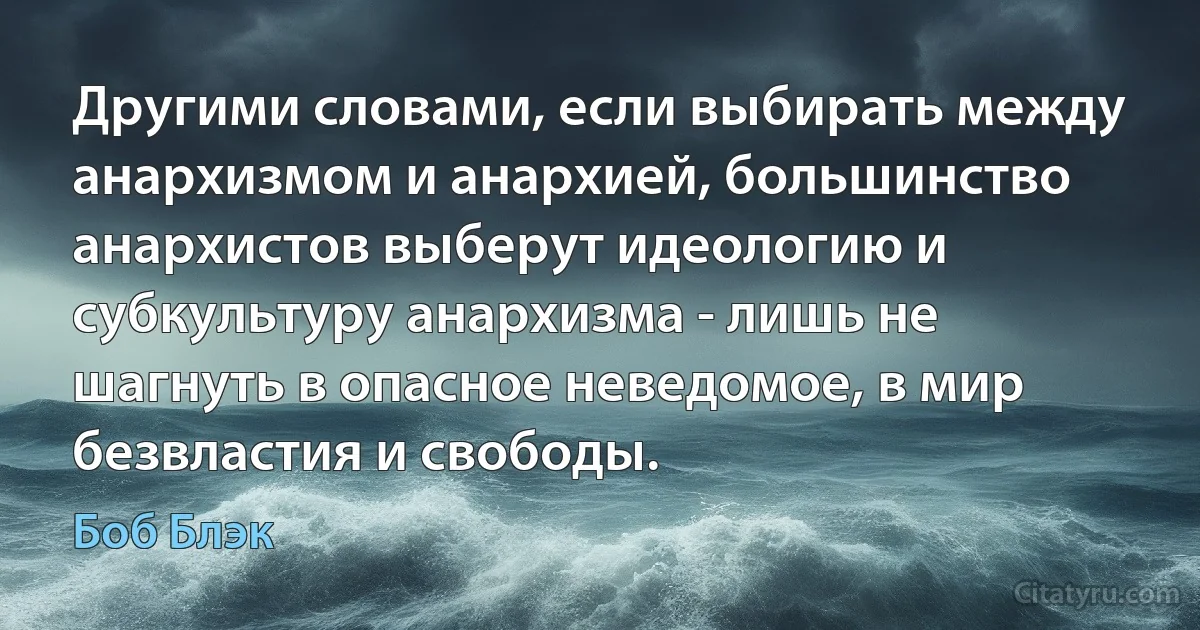 Другими словами, если выбирать между анархизмом и анархией, большинство анархистов выберут идеологию и субкультуру анархизма - лишь не шагнуть в опасное неведомое, в мир безвластия и свободы. (Боб Блэк)