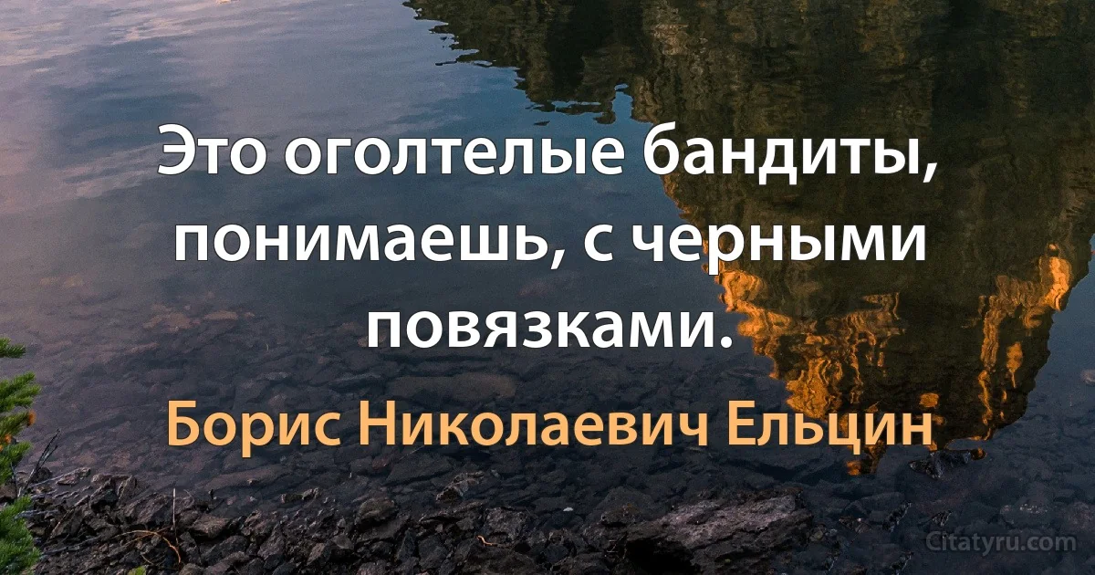 Это оголтелые бандиты, понимаешь, с черными повязками. (Борис Николаевич Ельцин)