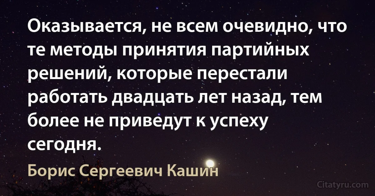 Оказывается, не всем очевидно, что те методы принятия партийных решений, которые перестали работать двадцать лет назад, тем более не приведут к успеху сегодня. (Борис Сергеевич Кашин)