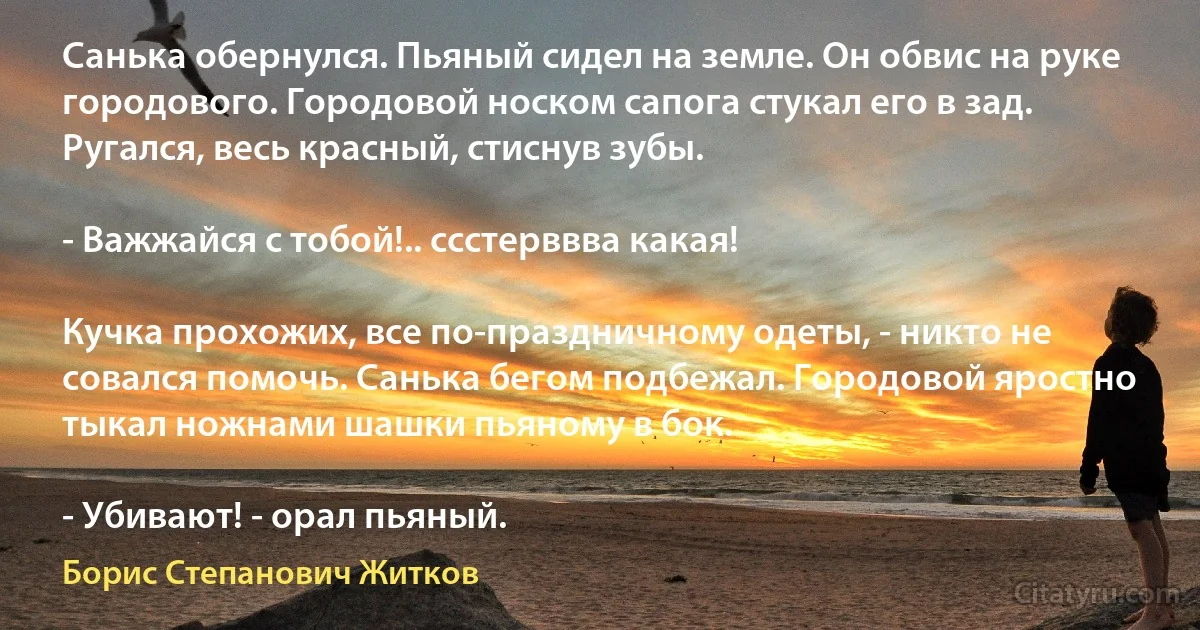 Санька обернулся. Пьяный сидел на земле. Он обвис на руке городового. Городовой носком сапога стукал его в зад. Ругался, весь красный, стиснув зубы.

- Важжайся с тобой!.. ссстерввва какая!

Кучка прохожих, все по-праздничному одеты, - никто не совался помочь. Санька бегом подбежал. Городовой яростно тыкал ножнами шашки пьяному в бок.

- Убивают! - орал пьяный. (Борис Степанович Житков)