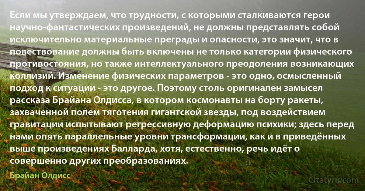 Если мы утверждаем, что трудности, с которыми сталкиваются герои научно-фантастических произведений, не должны представлять собой исключительно материальные преграды и опасности, это значит, что в повествование должны быть включены не только категории физического противостояния, но также интеллектуального преодоления возникающих коллизий. Изменение физических параметров - это одно, осмысленный подход к ситуации - это другое. Поэтому столь оригинален замысел рассказа Брайана Олдисса, в котором космонавты на борту ракеты, захваченной полем тяготения гигантской звезды, под воздействием гравитации испытывают регрессивную деформацию психики; здесь перед нами опять параллельные уровни трансформации, как и в приведённых выше произведениях Балларда, хотя, естественно, речь идёт о совершенно других преобразованиях. (Брайан Олдисс)