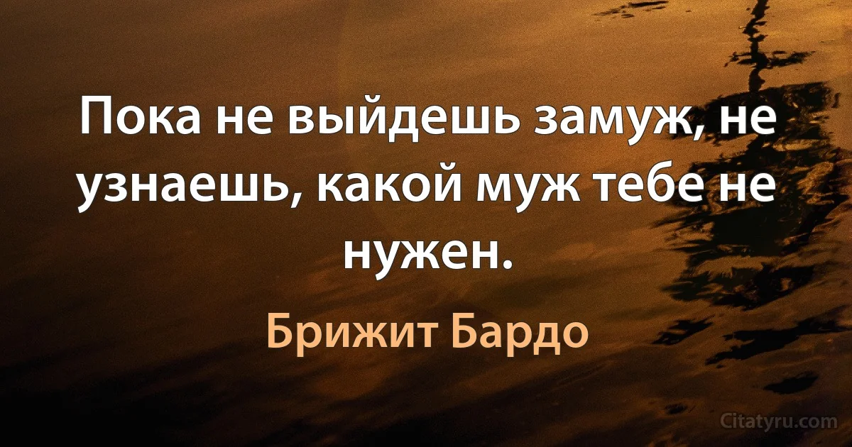 Пока не выйдешь замуж, не узнаешь, какой муж тебе не нужен. (Брижит Бардо)