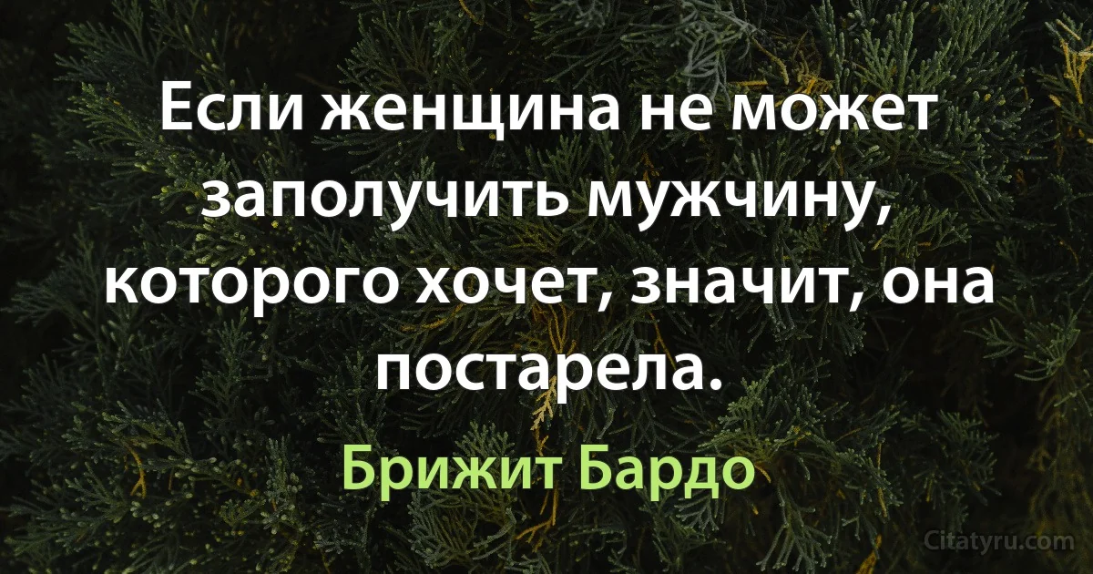 Если женщина не может заполучить мужчину, которого хочет, значит, она постарела. (Брижит Бардо)