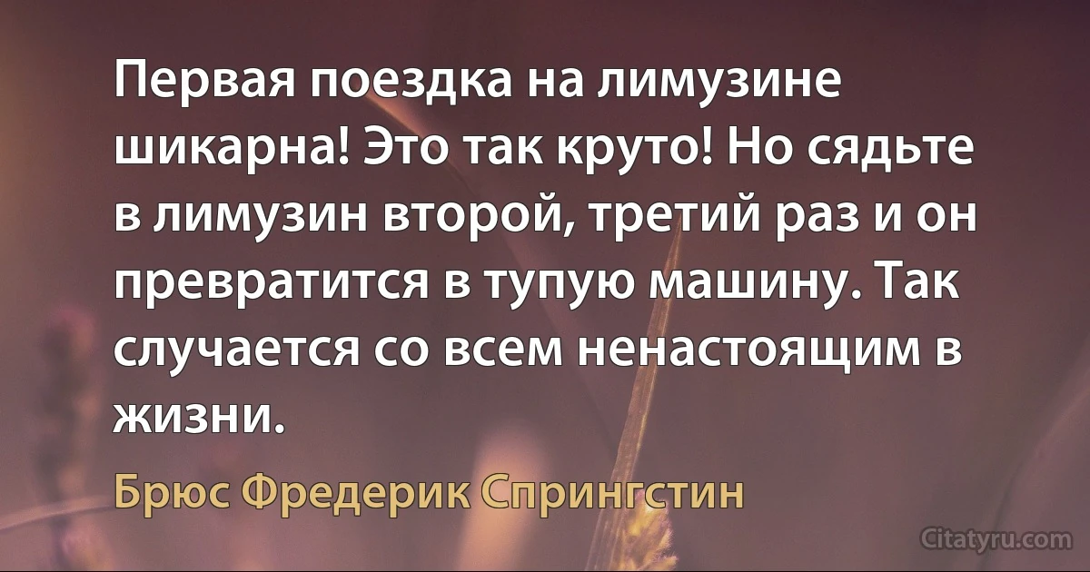 Первая поездка на лимузине шикарна! Это так круто! Но сядьте в лимузин второй, третий раз и он превратится в тупую машину. Так случается со всем ненастоящим в жизни. (Брюс Фредерик Спрингстин)