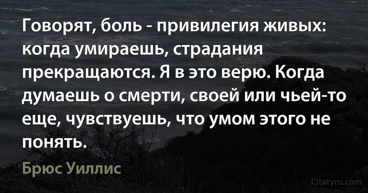 Говорят, боль - привилегия живых: когда умираешь, страдания прекращаются. Я в это верю. Когда думаешь о смерти, своей или чьей-то еще, чувствуешь, что умом этого не понять. (Брюс Уиллис)