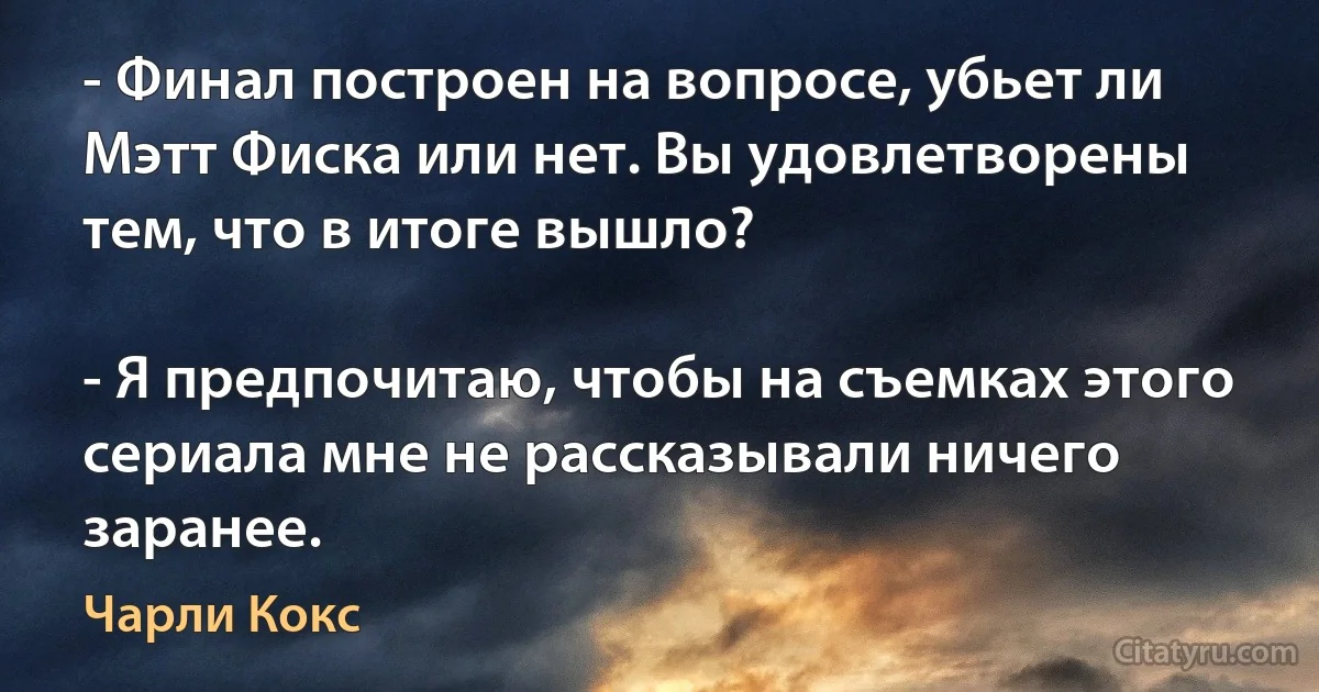 - Финал построен на вопросе, убьет ли Мэтт Фиска или нет. Вы удовлетворены тем, что в итоге вышло?

- Я предпочитаю, чтобы на съемках этого сериала мне не рассказывали ничего заранее. (Чарли Кокс)