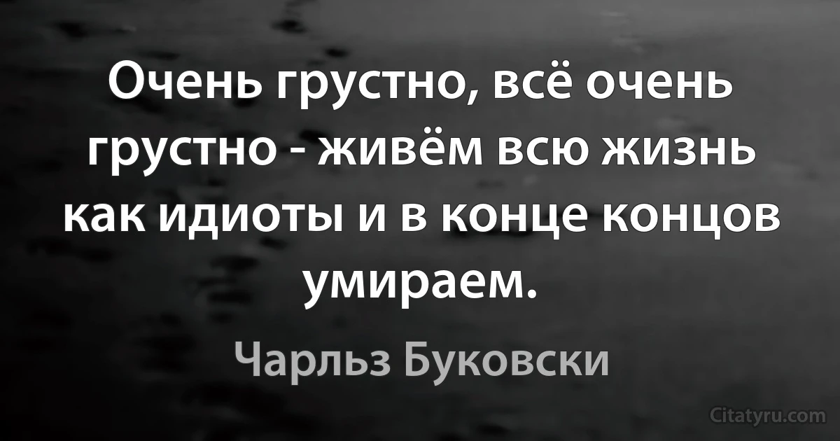 Очень грустно, всё очень грустно - живём всю жизнь как идиоты и в конце концов умираем. (Чарльз Буковски)