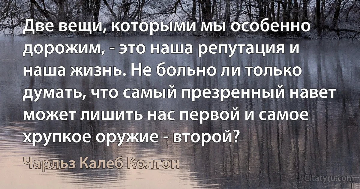 Две вещи, которыми мы особенно дорожим, - это наша репутация и наша жизнь. Не больно ли только думать, что самый презренный навет может лишить нас первой и самое хрупкое оружие - второй? (Чарльз Калеб Колтон)