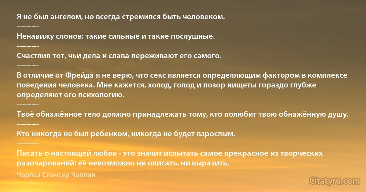 Я не был ангелом, но всегда стремился быть человеком.
---------
Ненавижу слонов: такие сильные и такие послушные.
---------
Счастлив тот, чьи дела и слава переживают его самого.
---------
В отличие от Фрейда я не верю, что секс является определяющим фактором в комплексе поведения человека. Мне кажется, холод, голод и позор нищеты гораздо глубже определяют его психологию.
---------
Твоё обнажённое тело должно принадлежать тому, кто полюбит твою обнажённую душу.
---------
Кто никогда не был ребенком, никогда не будет взрослым.
---------
Писать о настоящей любви - это значит испытать самое прекрасное из творческих разочарований: ее невозможно ни описать, ни выразить. (Чарльз Спенсер Чаплин)