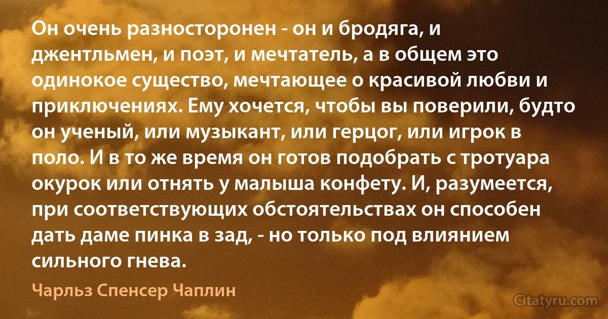 Он очень разносторонен - он и бродяга, и джентльмен, и поэт, и мечтатель, а в общем это одинокое существо, мечтающее о красивой любви и приключениях. Ему хочется, чтобы вы поверили, будто он ученый, или музыкант, или герцог, или игрок в поло. И в то же время он готов подобрать с тротуара окурок или отнять у малыша конфету. И, разумеется, при соответствующих обстоятельствах он способен дать даме пинка в зад, - но только под влиянием сильного гнева. (Чарльз Спенсер Чаплин)