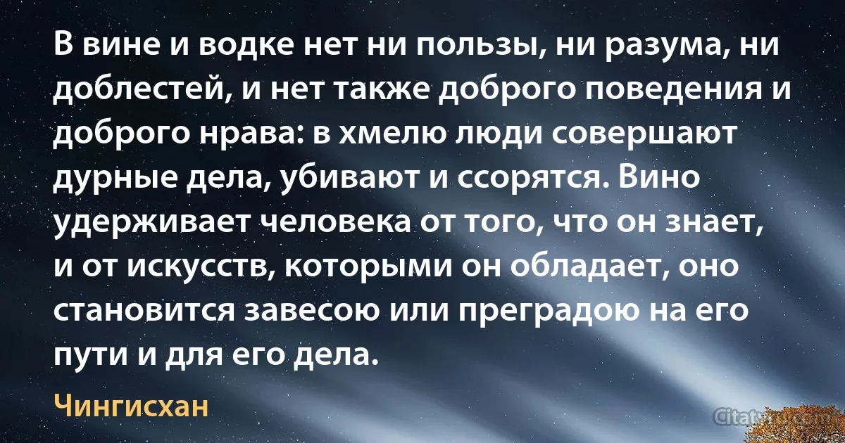 В вине и водке нет ни пользы, ни разума, ни доблестей, и нет также доброго поведения и доброго нрава: в хмелю люди совершают дурные дела, убивают и ссорятся. Вино удерживает человека от того, что он знает, и от искусств, которыми он обладает, оно становится завесою или преградою на его пути и для его дела. (Чингисхан)