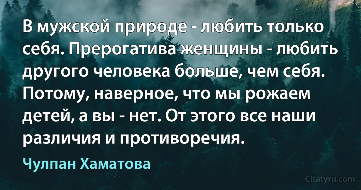 В мужской природе - любить только себя. Прерогатива женщины - любить другого человека больше, чем себя. Потому, наверное, что мы рожаем детей, а вы - нет. От этого все наши различия и противоречия. (Чулпан Хаматова)