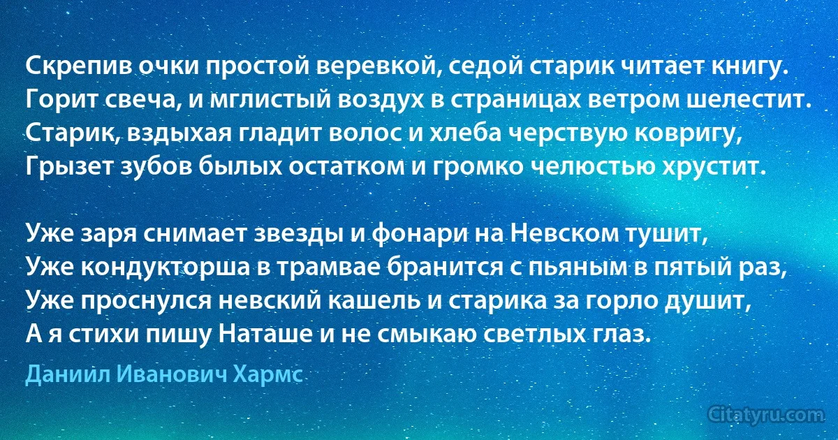 Скрепив очки простой веревкой, седой старик читает книгу.
Горит свеча, и мглистый воздух в страницах ветром шелестит.
Старик, вздыхая гладит волос и хлеба черствую ковригу,
Грызет зубов былых остатком и громко челюстью хрустит.

Уже заря снимает звезды и фонари на Невском тушит,
Уже кондукторша в трамвае бранится с пьяным в пятый раз,
Уже проснулся невский кашель и старика за горло душит,
А я стихи пишу Наташе и не смыкаю светлых глаз. (Даниил Иванович Хармс)