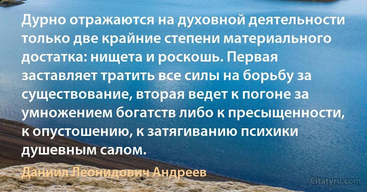 Дурно отражаются на духовной деятельности только две крайние степени материального достатка: нищета и роскошь. Первая заставляет тратить все силы на борьбу за существование, вторая ведет к погоне за умножением богатств либо к пресыщенности, к опустошению, к затягиванию психики душевным салом. (Даниил Леонидович Андреев)