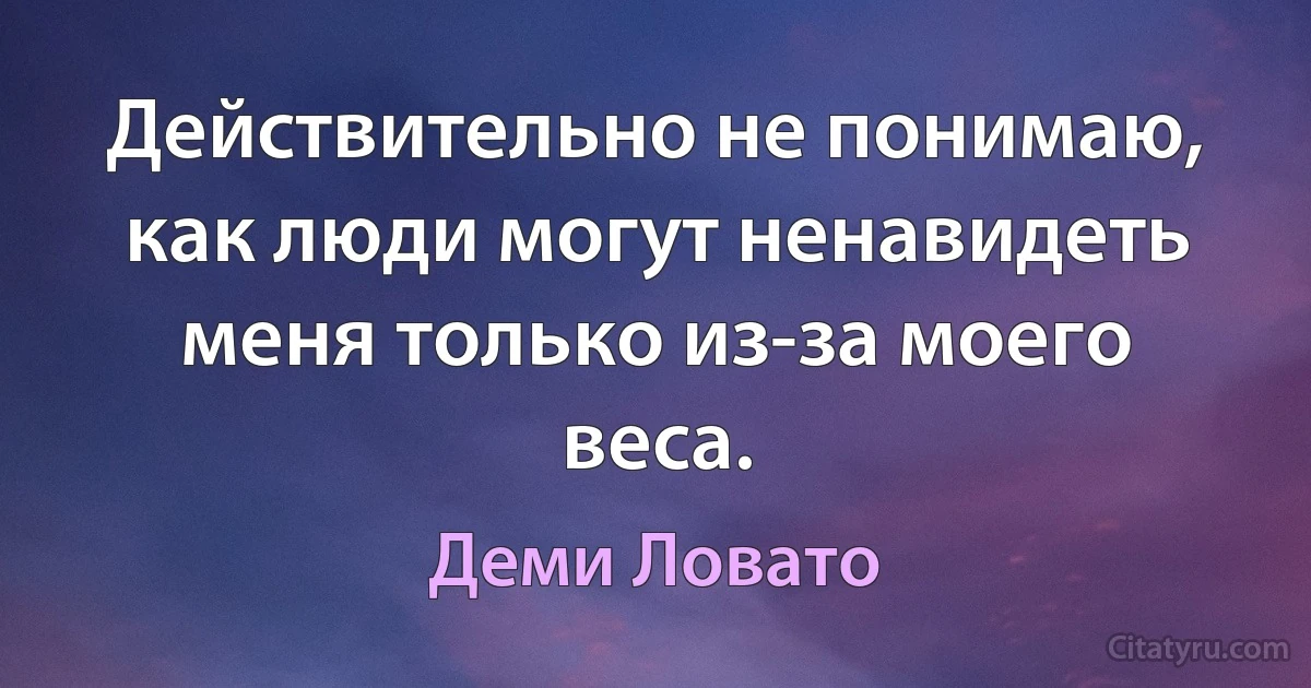 Действительно не понимаю, как люди могут ненавидеть меня только из-за моего веса. (Деми Ловато)