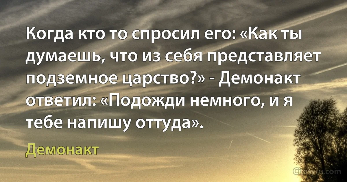 Когда кто то спросил его: «Как ты думаешь, что из себя представляет подземное царство?» - Демонакт ответил: «Подожди немного, и я тебе напишу оттуда». (Демонакт)