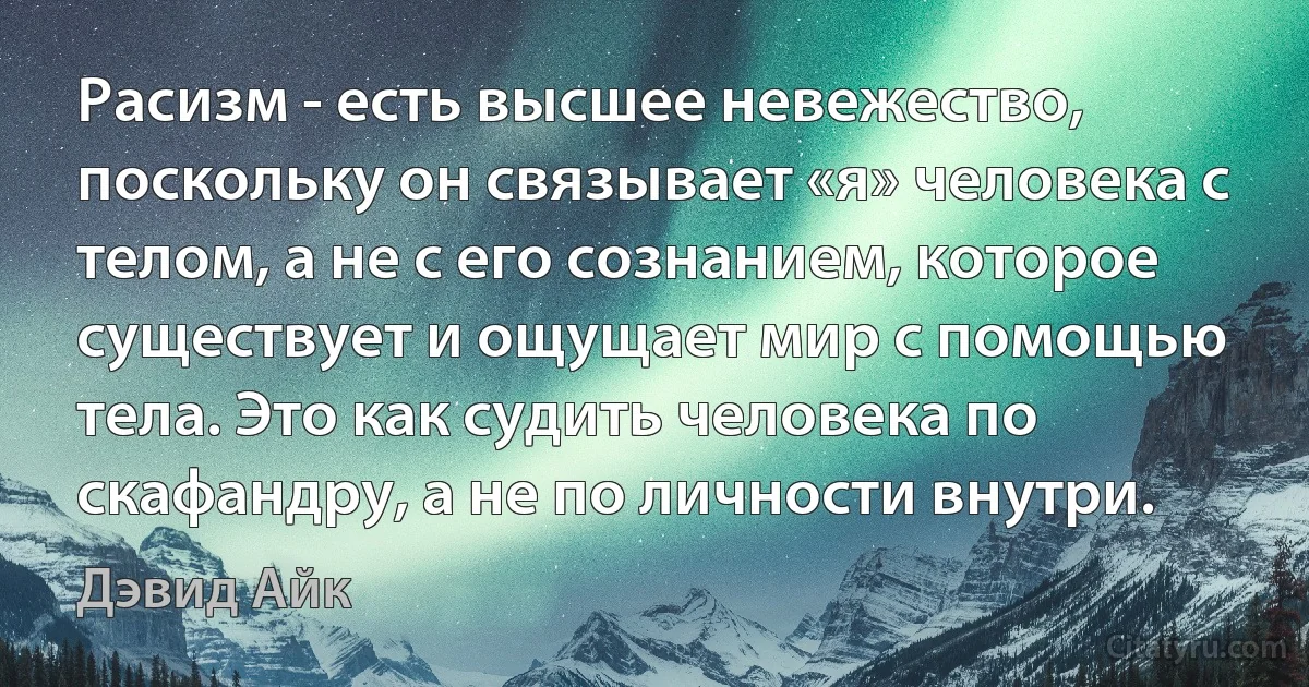 Расизм - есть высшее невежество, поскольку он связывает «я» человека с телом, а не с его сознанием, которое существует и ощущает мир с помощью тела. Это как судить человека по скафандру, а не по личности внутри. (Дэвид Айк)