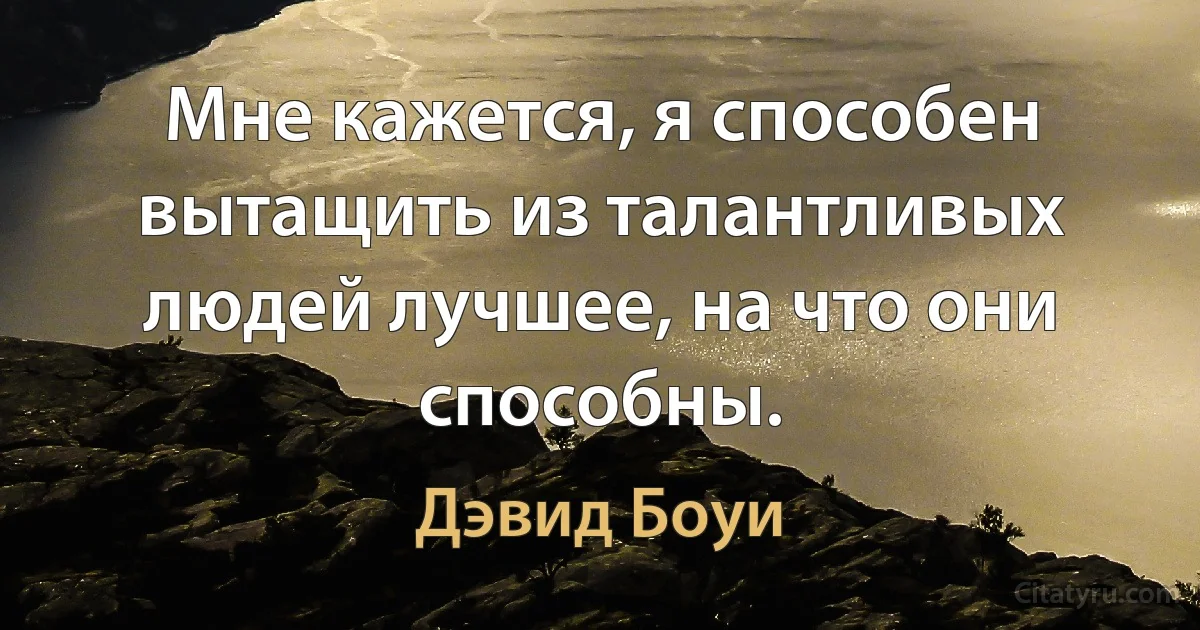 Мне кажется, я способен вытащить из талантливых людей лучшее, на что они способны. (Дэвид Боуи)