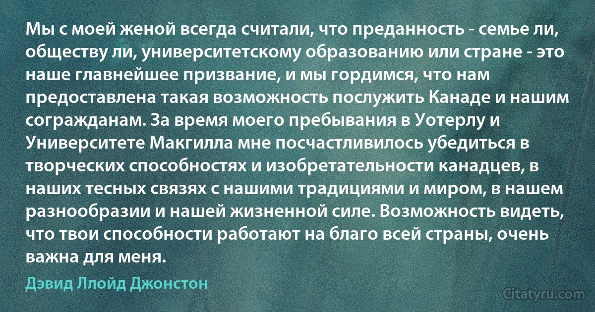 Мы с моей женой всегда считали, что преданность - семье ли, обществу ли, университетскому образованию или стране - это наше главнейшее призвание, и мы гордимся, что нам предоставлена такая возможность послужить Канаде и нашим согражданам. За время моего пребывания в Уотерлу и Университете Макгилла мне посчастливилось убедиться в творческих способностях и изобретательности канадцев, в наших тесных связях с нашими традициями и миром, в нашем разнообразии и нашей жизненной силе. Возможность видеть, что твои способности работают на благо всей страны, очень важна для меня. (Дэвид Ллойд Джонстон)