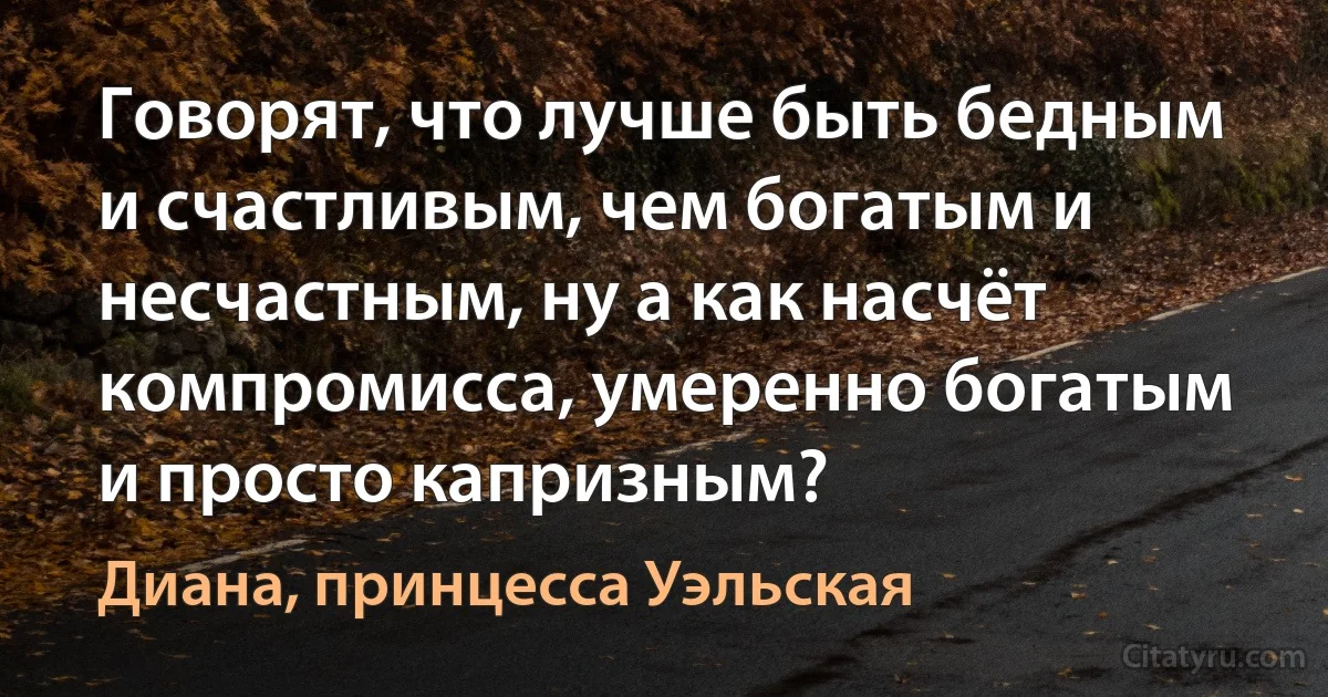 Говорят, что лучше быть бедным и счастливым, чем богатым и несчастным, ну а как насчёт компромисса, умеренно богатым и просто капризным? (Диана, принцесса Уэльская)