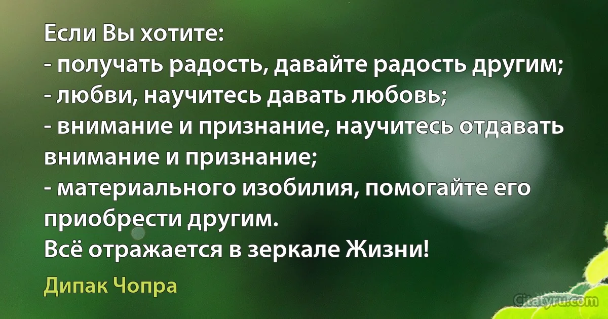 Если Вы хотите:
- получать радость, давайте радость другим;
- любви, научитесь давать любовь;
- внимание и признание, научитесь отдавать внимание и признание;
- материального изобилия, помогайте его приобрести другим.
Всё отражается в зеркале Жизни! (Дипак Чопра)