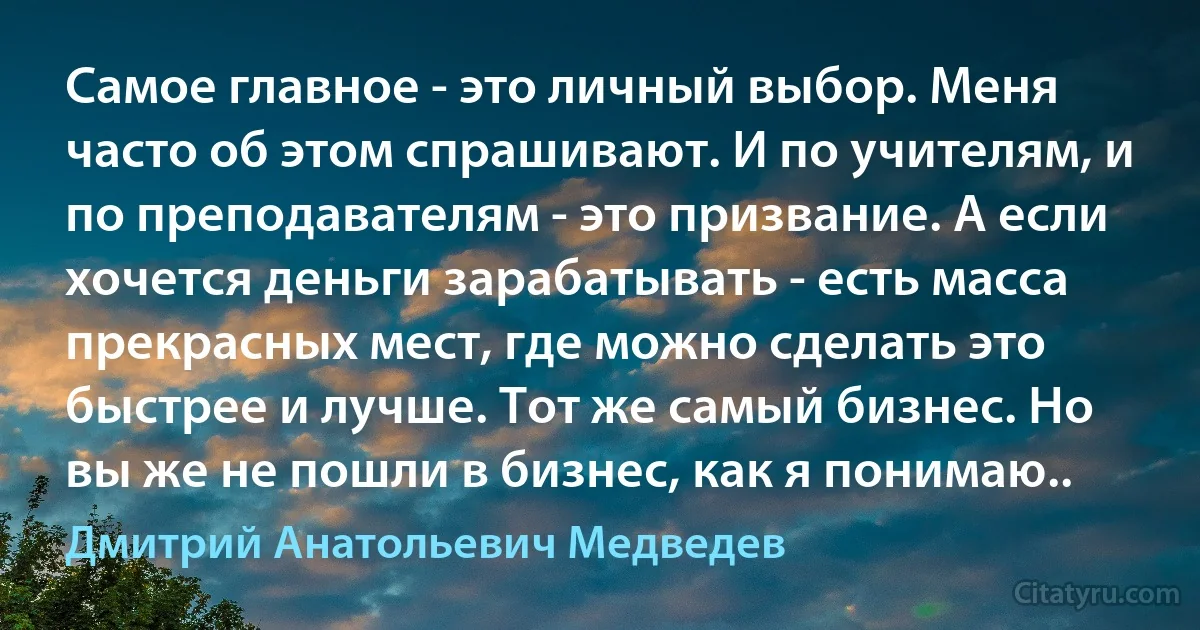 Самое главное - это личный выбор. Меня часто об этом спрашивают. И по учителям, и по преподавателям - это призвание. А если хочется деньги зарабатывать - есть масса прекрасных мест, где можно сделать это быстрее и лучше. Тот же самый бизнес. Но вы же не пошли в бизнес, как я понимаю.. (Дмитрий Анатольевич Медведев)