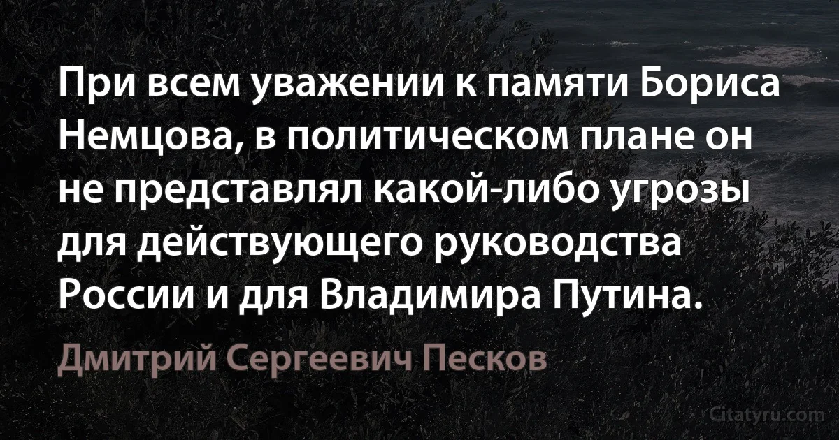 При всем уважении к памяти Бориса Немцова, в политическом плане он не представлял какой-либо угрозы для действующего руководства России и для Владимира Путина. (Дмитрий Сергеевич Песков)