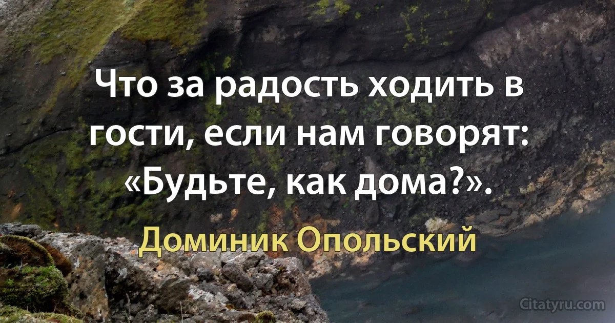 Что за радость ходить в гости, если нам говорят: «Будьте, как дома?». (Доминик Опольский)