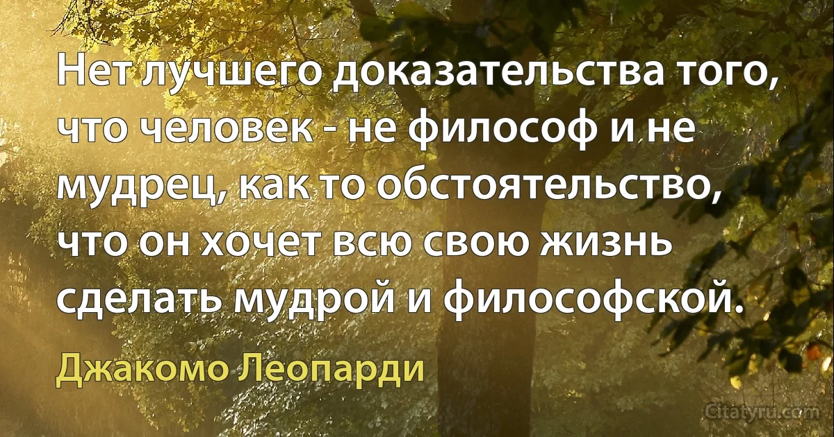 Нет лучшего доказательства того, что человек - не философ и не мудрец, как то обстоятельство, что он хочет всю свою жизнь сделать мудрой и философской. (Джакомо Леопарди)