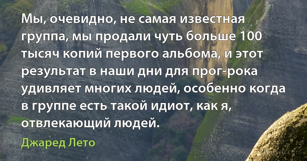 Мы, очевидно, не самая известная группа, мы продали чуть больше 100 тысяч копий первого альбома, и этот результат в наши дни для прог-рока удивляет многих людей, особенно когда в группе есть такой идиот, как я, отвлекающий людей. (Джаред Лето)