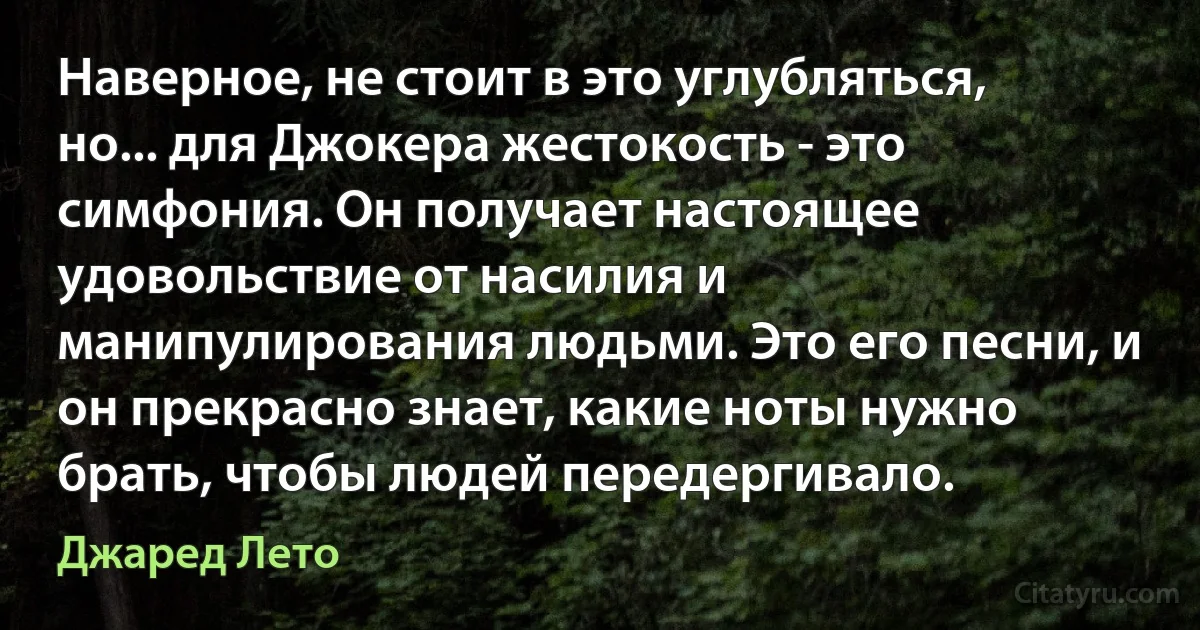 Наверное, не стоит в это углубляться, но... для Джокера жестокость - это симфония. Он получает настоящее удовольствие от насилия и манипулирования людьми. Это его песни, и он прекрасно знает, какие ноты нужно брать, чтобы людей передергивало. (Джаред Лето)