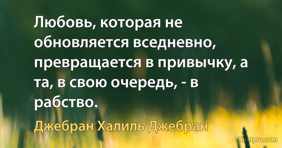 Любовь, которая не обновляется вседневно, превращается в привычку, а та, в свою очередь, - в рабство. (Джебран Халиль Джебран)