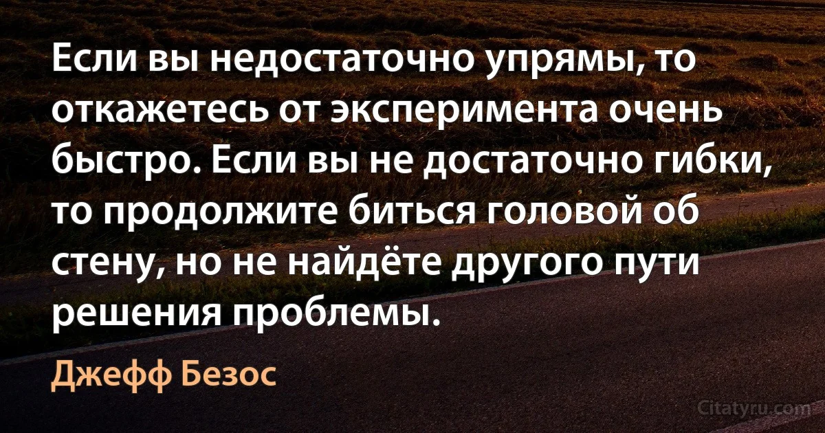 Если вы недостаточно упрямы, то откажетесь от эксперимента очень быстро. Если вы не достаточно гибки, то продолжите биться головой об стену, но не найдёте другого пути решения проблемы. (Джефф Безос)